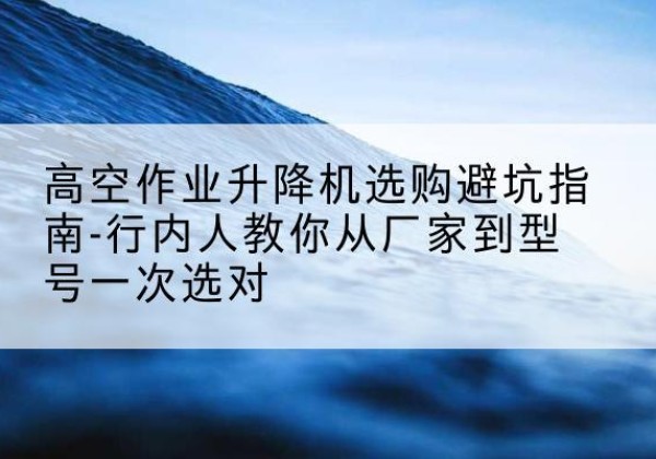 顺平升降平台厂家-高空作业升降机选购避坑指南-行内人教你从厂家到型号一次选对
