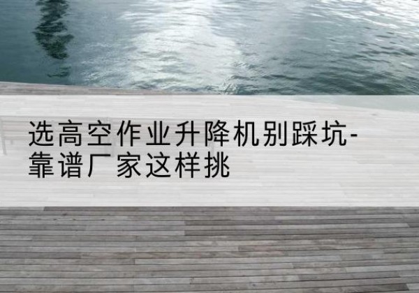顺平剪叉式升降机厂家-选高空作业升降机别踩坑-靠谱厂家这样挑