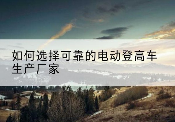 顺平电动登高车厂家-如何选择可靠的电动登高车生产厂家