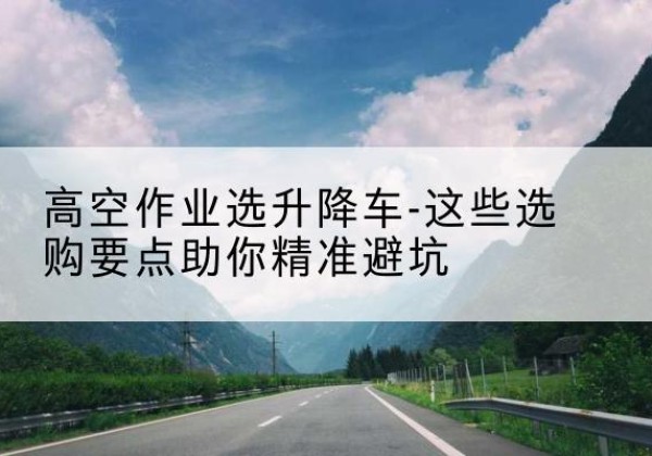 顺平升降车厂家-高空作业选升降车-这些选购要点助你*避坑