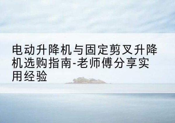 顺平电动升降机怎么选-电动升降机与固定剪叉升降机选购指南-老师傅分享实用经验