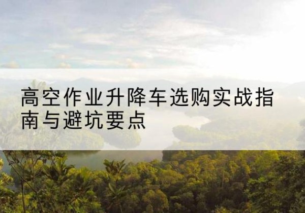 顺平升降车怎么选-高空作业升降车选购实战指南与避坑要点