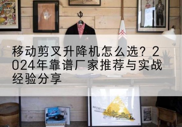 顺平升降平台厂家推荐-移动剪叉升降机怎么选？2024年靠谱厂家推荐与实战经验分享